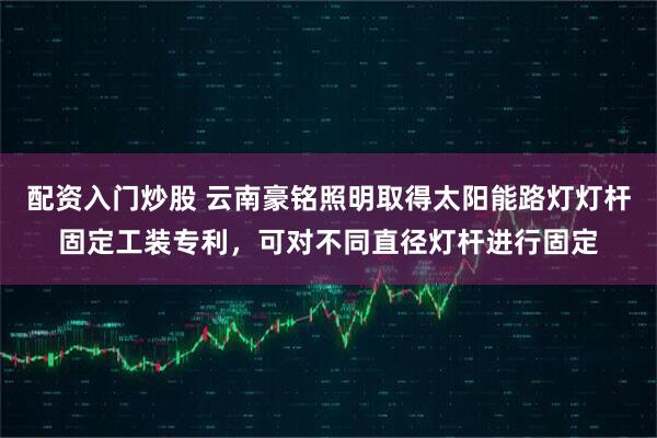 配资入门炒股 云南豪铭照明取得太阳能路灯灯杆固定工装专利，可对不同直径灯杆进行固定