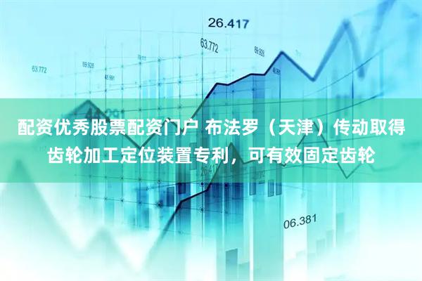 配资优秀股票配资门户 布法罗（天津）传动取得齿轮加工定位装置专利，可有效固定齿轮