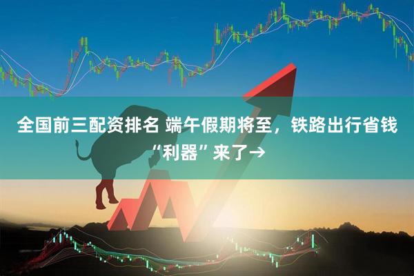 全国前三配资排名 端午假期将至，铁路出行省钱“利器”来了→