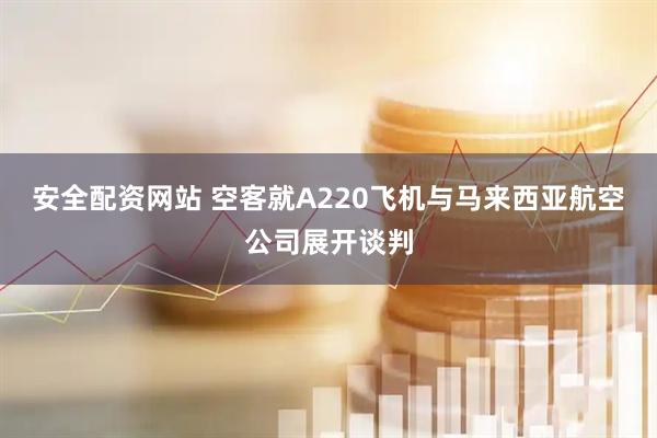 安全配资网站 空客就A220飞机与马来西亚航空公司展开谈判