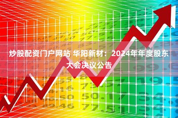 炒股配资门户网站 华阳新材：2024年年度股东大会决议公告