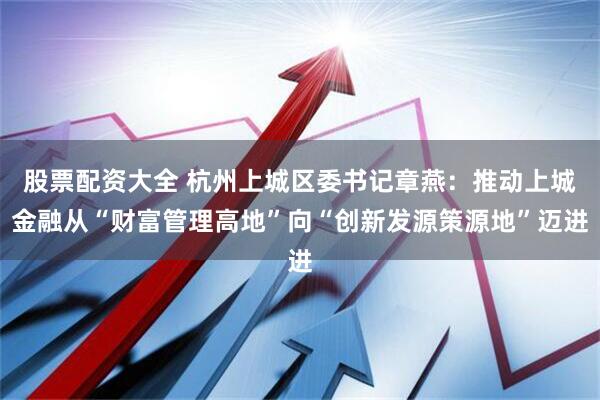 股票配资大全 杭州上城区委书记章燕：推动上城金融从“财富管理高地”向“创新发源策源地”迈进