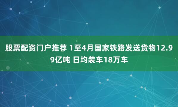 股票配资门户推荐 1至4月国家铁路发送货物12.99亿吨 日均装车18万车