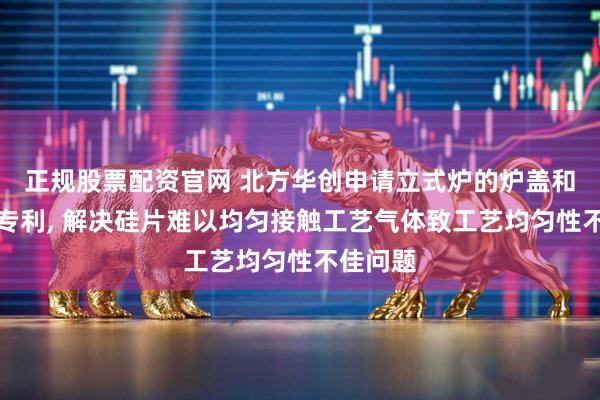 正规股票配资官网 北方华创申请立式炉的炉盖和立式炉专利, 解决硅片难以均匀接触工艺气体致工艺均匀性不佳问题
