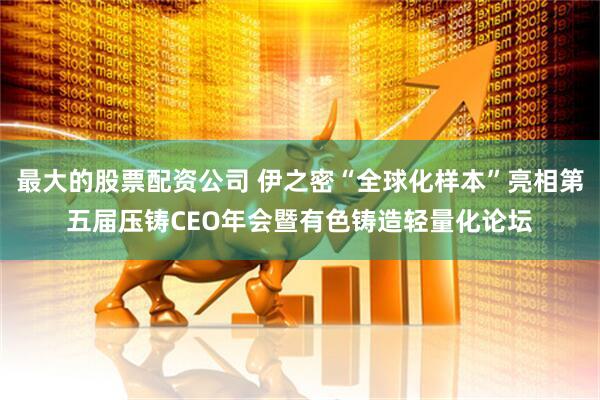最大的股票配资公司 伊之密“全球化样本”亮相第五届压铸CEO年会暨有色铸造轻量化论坛