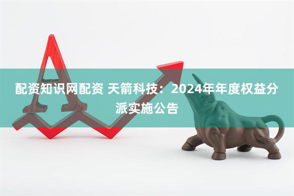 配资知识网配资 天箭科技：2024年年度权益分派实施公告