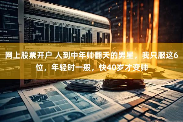 网上股票开户 人到中年帅翻天的男星，我只服这6位，年轻时一般，快40岁才变帅