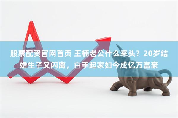 股票配资官网首页 王楠老公什么来头？20岁结婚生子又闪离，白手起家如今成亿万富豪