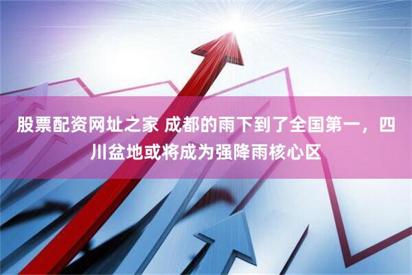 股票配资网址之家 成都的雨下到了全国第一，四川盆地或将成为强降雨核心区