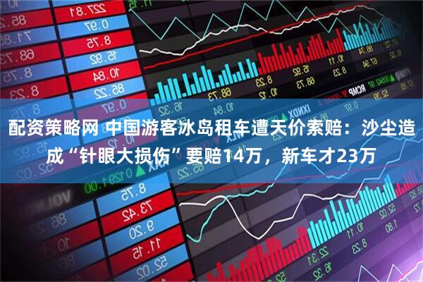 配资策略网 中国游客冰岛租车遭天价索赔：沙尘造成“针眼大损伤”要赔14万，新车才23万