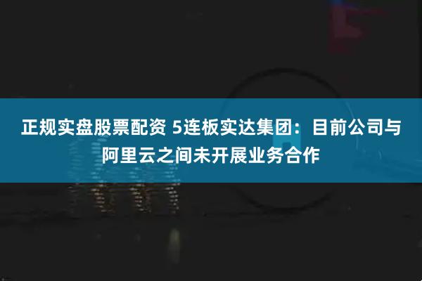 正规实盘股票配资 5连板实达集团：目前公司与阿里云之间未开展业务合作