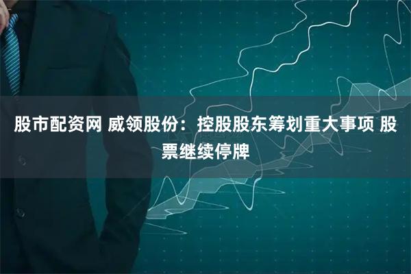 股市配资网 威领股份：控股股东筹划重大事项 股票继续停牌